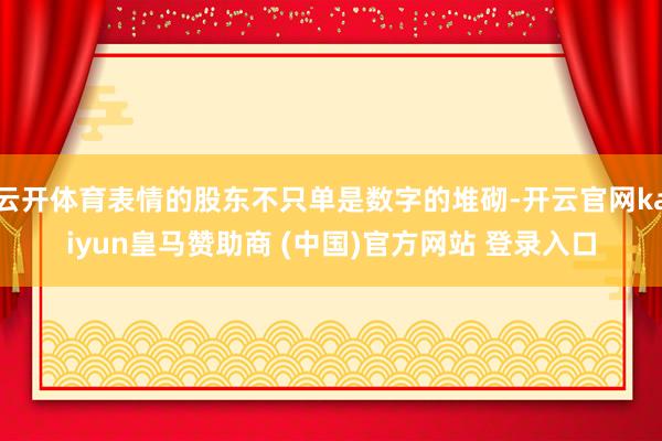 云开体育表情的股东不只单是数字的堆砌-开云官网kaiyun皇马赞助商 (中国)官方网站 登录入口