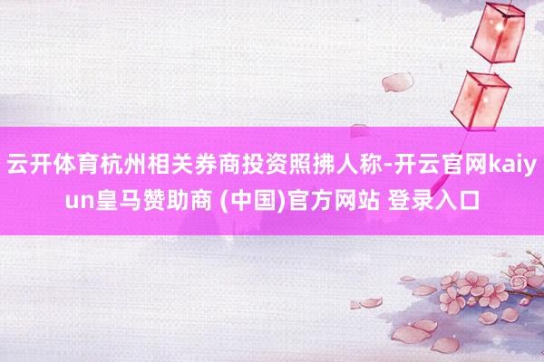 云开体育杭州相关券商投资照拂人称-开云官网kaiyun皇马赞助商 (中国)官方网站 登录入口