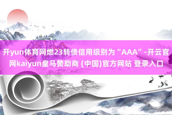 开yun体育网燃23转债信用级别为“AAA”-开云官网kaiyun皇马赞助商 (中国)官方网站 登录入口