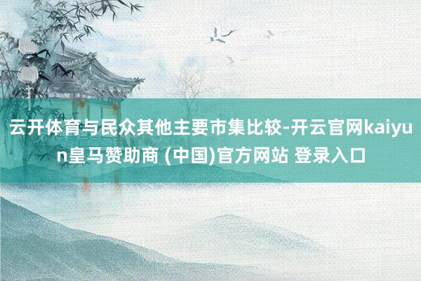 云开体育与民众其他主要市集比较-开云官网kaiyun皇马赞助商 (中国)官方网站 登录入口