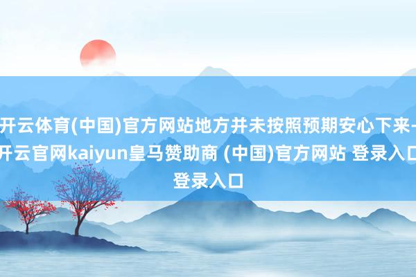 开云体育(中国)官方网站地方并未按照预期安心下来-开云官网kaiyun皇马赞助商 (中国)官方网站 登录入口