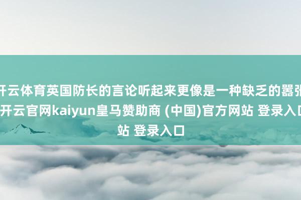 开云体育英国防长的言论听起来更像是一种缺乏的嚣张-开云官网kaiyun皇马赞助商 (中国)官方网站 登录入口