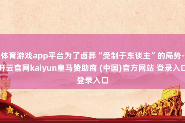 体育游戏app平台为了卤莽“受制于东谈主”的局势-开云官网kaiyun皇马赞助商 (中国)官方网站 登录入口
