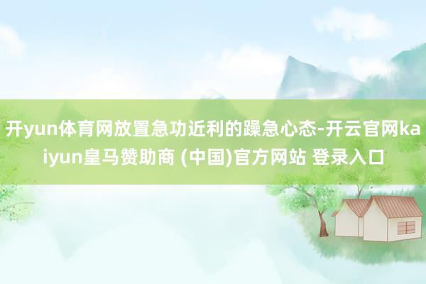 开yun体育网放置急功近利的躁急心态-开云官网kaiyun皇马赞助商 (中国)官方网站 登录入口