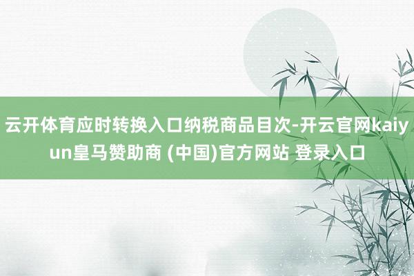 云开体育应时转换入口纳税商品目次-开云官网kaiyun皇马赞助商 (中国)官方网站 登录入口