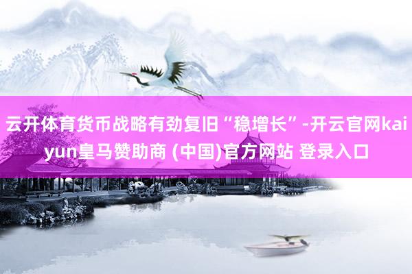 云开体育货币战略有劲复旧“稳增长”-开云官网kaiyun皇马赞助商 (中国)官方网站 登录入口