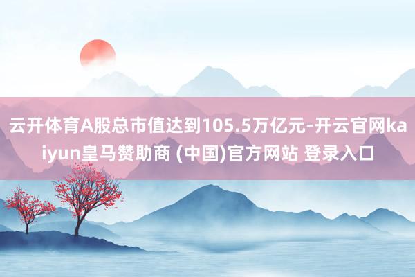 云开体育A股总市值达到105.5万亿元-开云官网kaiyun皇马赞助商 (中国)官方网站 登录入口