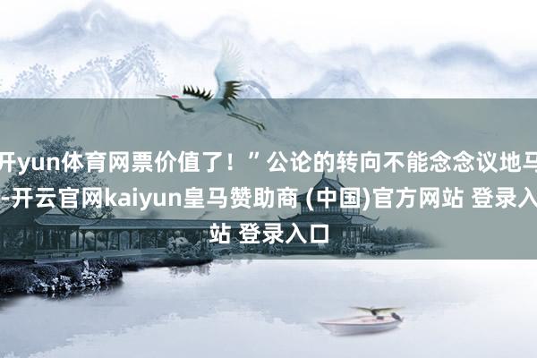 开yun体育网票价值了！”公论的转向不能念念议地马上-开云官网kaiyun皇马赞助商 (中国)官方网站 登录入口