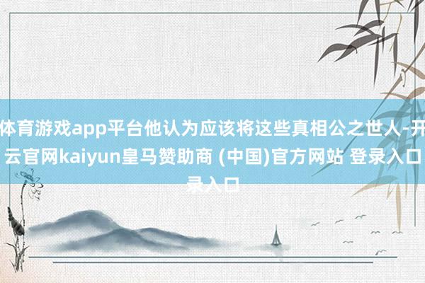 体育游戏app平台他认为应该将这些真相公之世人-开云官网kaiyun皇马赞助商 (中国)官方网站 登录入口
