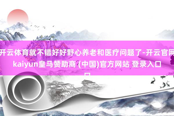 开云体育就不错好好野心养老和医疗问题了-开云官网kaiyun皇马赞助商 (中国)官方网站 登录入口