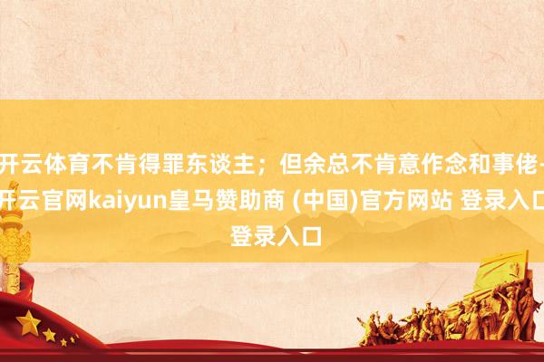 开云体育不肯得罪东谈主；但余总不肯意作念和事佬-开云官网kaiyun皇马赞助商 (中国)官方网站 登录入口