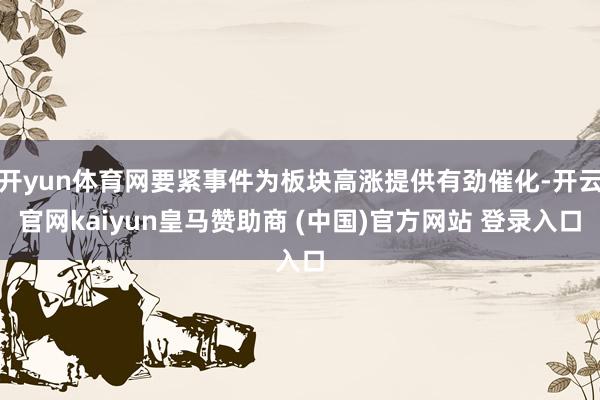开yun体育网要紧事件为板块高涨提供有劲催化-开云官网kaiyun皇马赞助商 (中国)官方网站 登录入口