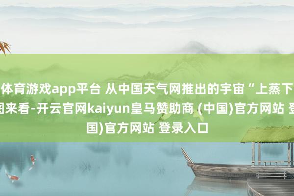 体育游戏app平台 从中国天气网推出的宇宙“上蒸下煮”舆图来看-开云官网kaiyun皇马赞助商 (中国)官方网站 登录入口