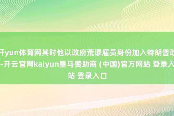 开yun体育网其时他以政府荒谬雇员身份加入特朗普政府-开云官网kaiyun皇马赞助商 (中国)官方网站 登录入口