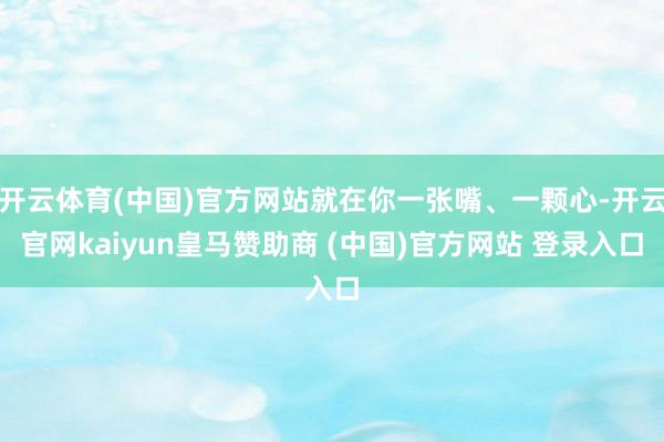 开云体育(中国)官方网站就在你一张嘴、一颗心-开云官网kaiyun皇马赞助商 (中国)官方网站 登录入口