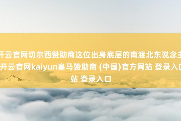 开云官网切尔西赞助商这位出身底层的南渡北东说念主-开云官网kaiyun皇马赞助商 (中国)官方网站 登录入口