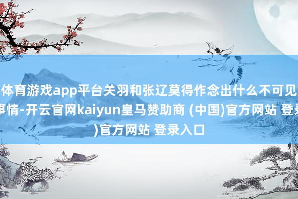 体育游戏app平台关羽和张辽莫得作念出什么不可见谅的事情-开云官网kaiyun皇马赞助商 (中国)官方网站 登录入口