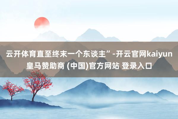 云开体育直至终末一个东谈主”-开云官网kaiyun皇马赞助商 (中国)官方网站 登录入口