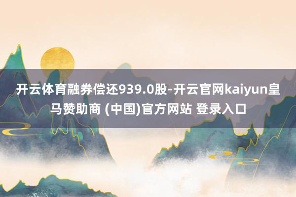 开云体育融券偿还939.0股-开云官网kaiyun皇马赞助商 (中国)官方网站 登录入口