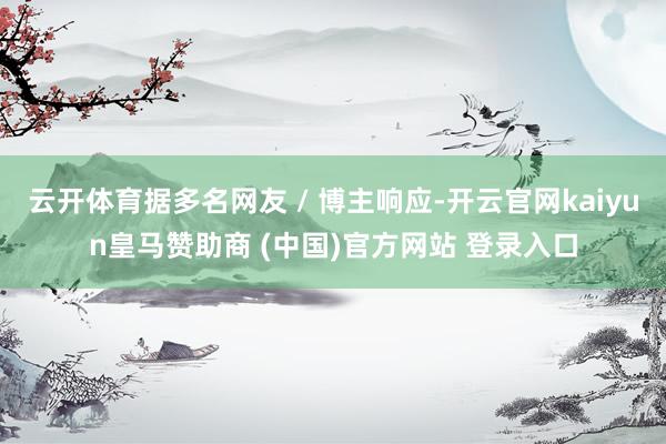 云开体育据多名网友 / 博主响应-开云官网kaiyun皇马赞助商 (中国)官方网站 登录入口