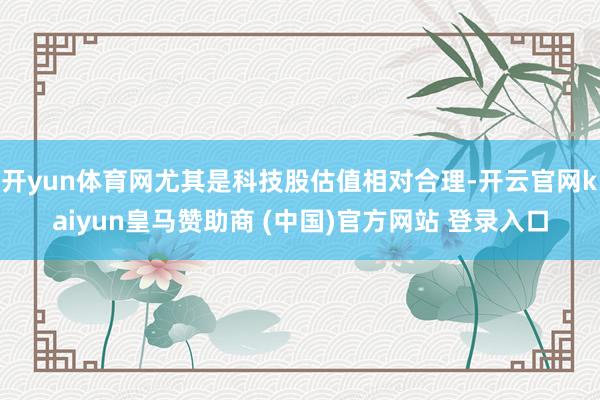 开yun体育网尤其是科技股估值相对合理-开云官网kaiyun皇马赞助商 (中国)官方网站 登录入口