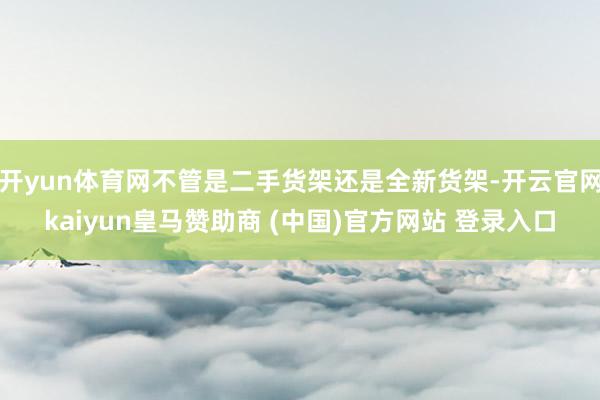 开yun体育网不管是二手货架还是全新货架-开云官网kaiyun皇马赞助商 (中国)官方网站 登录入口