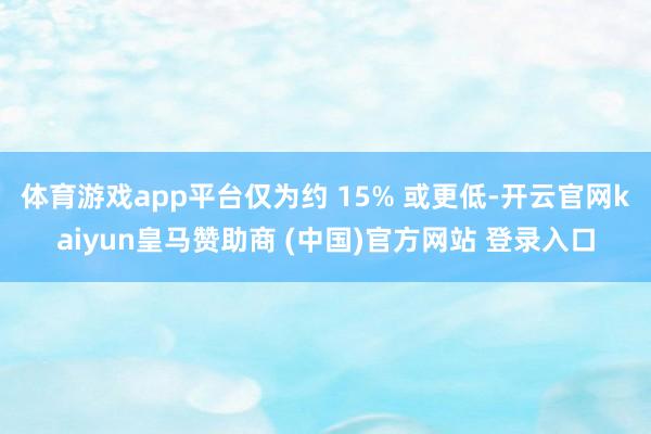 体育游戏app平台仅为约 15% 或更低-开云官网kaiyun皇马赞助商 (中国)官方网站 登录入口