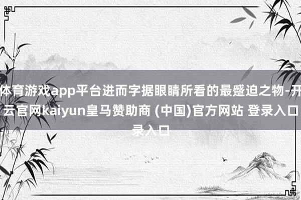体育游戏app平台进而字据眼睛所看的最蹙迫之物-开云官网kaiyun皇马赞助商 (中国)官方网站 登录入口