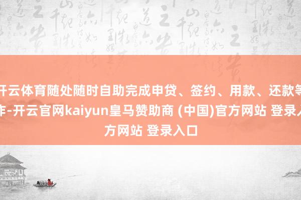 开云体育随处随时自助完成申贷、签约、用款、还款等操作-开云官网kaiyun皇马赞助商 (中国)官方网站 登录入口