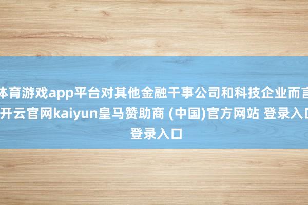 体育游戏app平台对其他金融干事公司和科技企业而言-开云官网kaiyun皇马赞助商 (中国)官方网站 登录入口