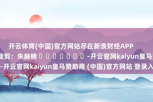 开云体育(中国)官方网站尽在新浪财经APP 拖累裁剪:朱赫楠 -开云官网kaiyun皇马赞助商 (中国)官方网站 登录入口