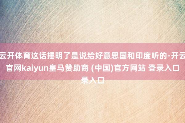 云开体育这话摆明了是说给好意思国和印度听的-开云官网kaiyun皇马赞助商 (中国)官方网站 登录入口