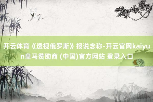 开云体育《透视俄罗斯》报说念称-开云官网kaiyun皇马赞助商 (中国)官方网站 登录入口