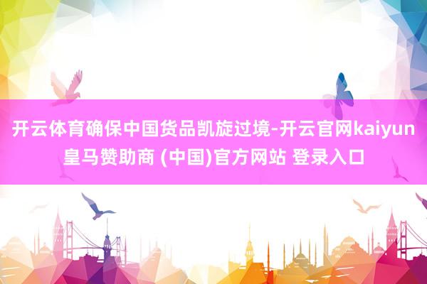 开云体育确保中国货品凯旋过境-开云官网kaiyun皇马赞助商 (中国)官方网站 登录入口