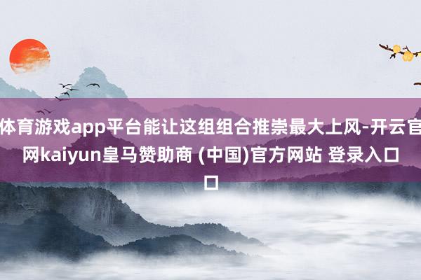 体育游戏app平台能让这组组合推崇最大上风-开云官网kaiyun皇马赞助商 (中国)官方网站 登录入口