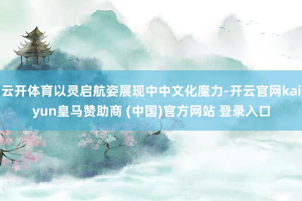 云开体育以灵启航姿展现中中文化魔力-开云官网kaiyun皇马赞助商 (中国)官方网站 登录入口
