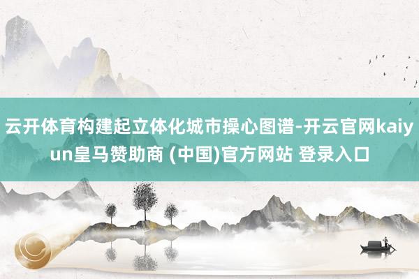 云开体育构建起立体化城市操心图谱-开云官网kaiyun皇马赞助商 (中国)官方网站 登录入口