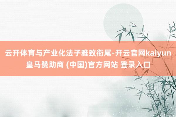 云开体育与产业化法子雅致衔尾-开云官网kaiyun皇马赞助商 (中国)官方网站 登录入口