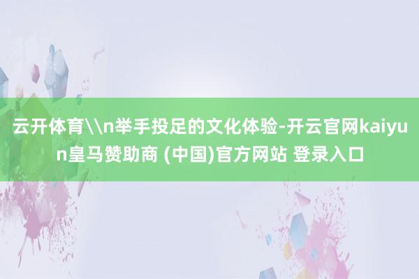 云开体育\n举手投足的文化体验-开云官网kaiyun皇马赞助商 (中国)官方网站 登录入口