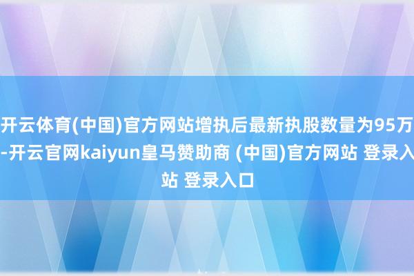 开云体育(中国)官方网站增执后最新执股数量为95万股-开云官网kaiyun皇马赞助商 (中国)官方网站 登录入口