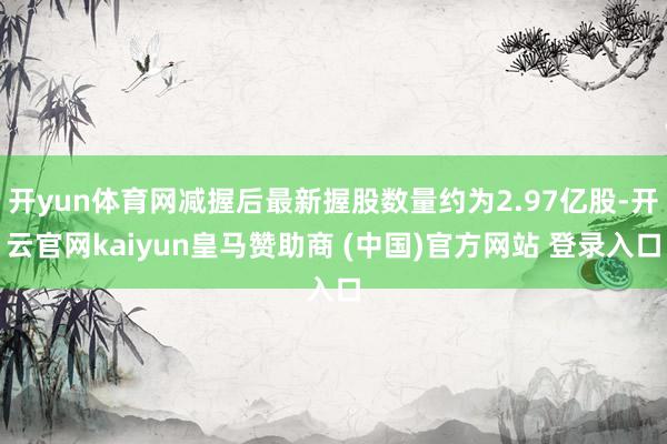 开yun体育网减握后最新握股数量约为2.97亿股-开云官网kaiyun皇马赞助商 (中国)官方网站 登录入口