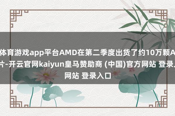 体育游戏app平台AMD在第二季度出货了约10万颗AI芯片-开云官网kaiyun皇马赞助商 (中国)官方网站 登录入口