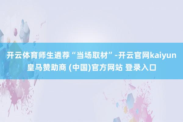 开云体育师生遴荐“当场取材”-开云官网kaiyun皇马赞助商 (中国)官方网站 登录入口