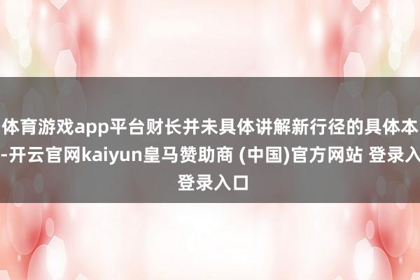 体育游戏app平台　　财长并未具体讲解新行径的具体本体-开云官网kaiyun皇马赞助商 (中国)官方网站 登录入口