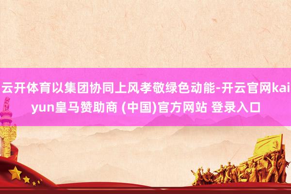 云开体育以集团协同上风孝敬绿色动能-开云官网kaiyun皇马赞助商 (中国)官方网站 登录入口